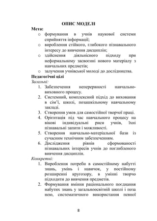 ОПИС МОДЕЛІ
Мета:
o формування в учнів наукової системи
сприйняття інформації;
o вироблення стійкого, глибокого пізнавального
інтересу до вивчення дисциплін;
o здійснення діяльнісного підходу при
неформальному засвоєнні нового матеріалу з
навчальних предметів;
o залучення учнівської молоді до дослідництва.
Педагогічні цілі
Загальні:
1. Забезпечення неперервності навчально-
виховного процесу.
2. Системний, комплексний підхід до виховання
в сім’ї, школі, позашкільному навчальному
закладі.
3. Створення умов для самостійної творчої праці.
4. Орієнтація під час навчального процесу на
вікові індивідуальні риси учнів, їхні
пізнавальні запити і можливості.
5. Створення навчально-матеріальної бази із
сучасним технічним забезпеченням.
6. Дослідження рівнів сформованості
пізнавальних інтересів учнів до поглибленого
вивчення дисциплін.
Конкретні:
1. Вироблення потреби в самостійному набутті
знань, умінь і навичок, у постійному
розширенні кругозору, в умінні творчо
підходити до вивчення предметів.
2. Формування вміння раціонального поєднання
набутих знань у загальноосвітній школі і поза
нею, систематичного використання певної
8
 