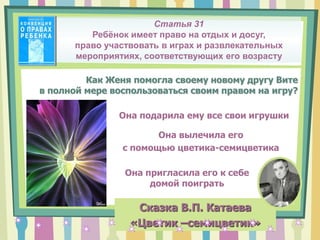 Как Женя помогла своему новому другу Вите
в полной мере воспользоваться своим правом на игру?
Сказка В.П. Катаева
«Цветик –семицветик»
Она подарила ему все свои игрушки
Она пригласила его к себе
домой поиграть
Она вылечила его
с помощью цветика-семицветика
Статья 31
Ребёнок имеет право на отдых и досуг,
право участвовать в играх и развлекательных
мероприятиях, соответствующих его возрасту
 