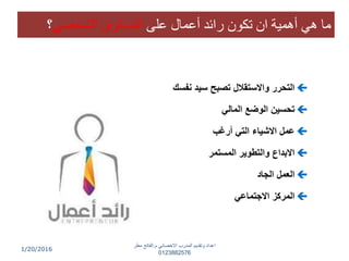 1/20/2016
‫ى‬ ‫ع‬ ‫أعمال‬ ‫رائد‬ ‫كون‬ ‫ان‬ ‫أهمية‬ ‫هي‬ ‫ما‬‫الشخدي‬ ‫المستوى‬‫؟‬
‫نفسك‬ ‫سيد‬ ‫تصبح‬ ‫واالستقالل‬ ‫التحرر‬
‫المالي‬ ‫الوضع‬ ‫تحسين‬
‫أرغب‬ ‫التي‬ ‫االشياء‬ ‫عمل‬
‫المستمر‬ ‫والتطوير‬ ‫االبداع‬
‫الجاد‬ ‫العمل‬
‫االجتماعي‬ ‫المركز‬
‫م‬ ‫االخصائي‬ ‫المدرب‬ ‫وتقديم‬ ‫اعداد‬.‫مطر‬ ‫الفاتح‬
0123882576
 
