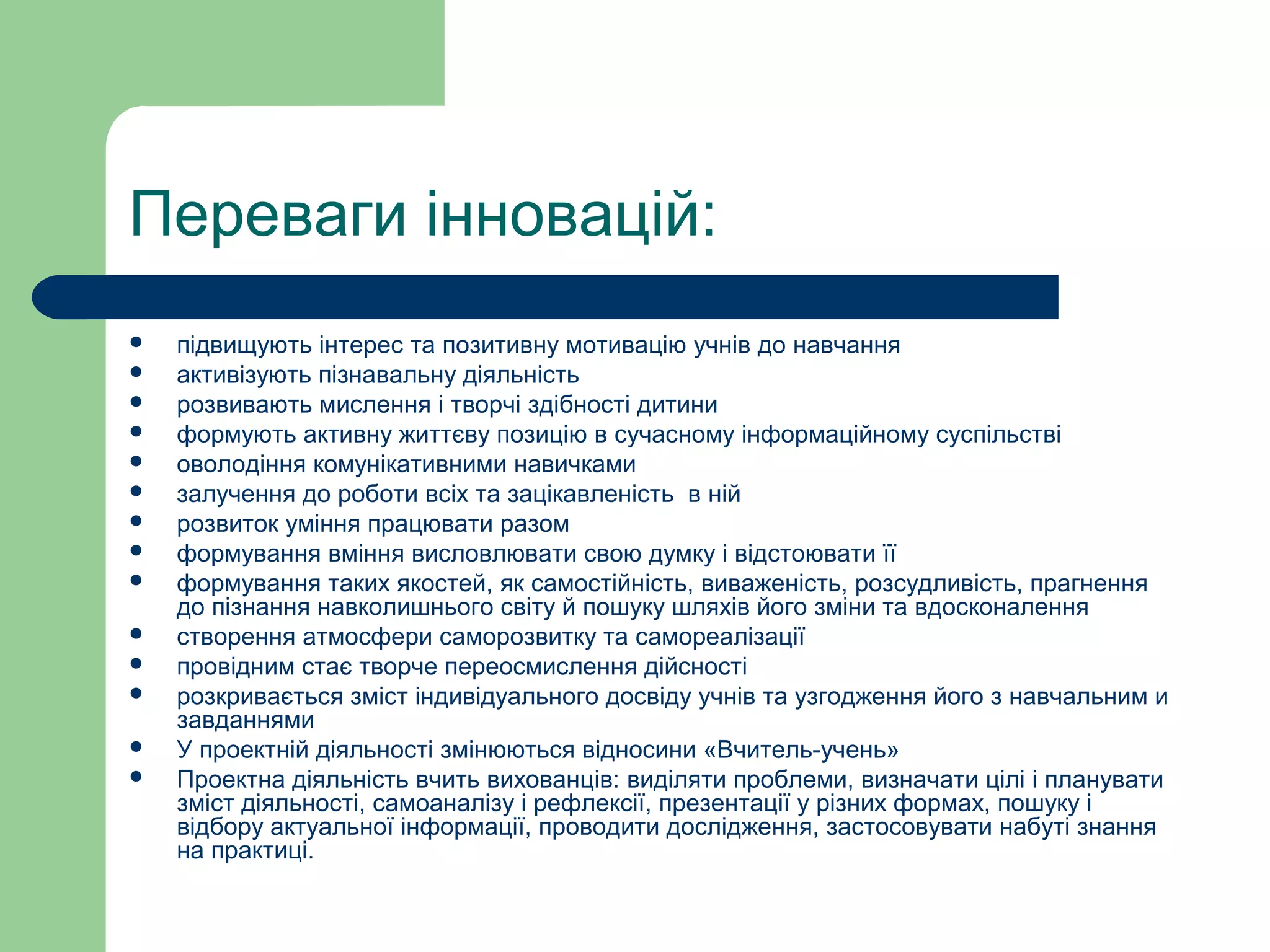 Переваги інновацій:
 підвищують інтерес та позитивну мотивацію учнів до навчання
 активізують пізнавальну діяльність
 розвивають мислення і творчі здібності дитини
 формують активну життєву позицію в сучасному інформаційному суспільстві
 оволодіння комунікативними навичками
 залучення до роботи всіх та зацікавленість в ній
 розвиток уміння працювати разом
 формування вміння висловлювати свою думку і відстоювати її
 формування таких якостей, як самостійність, виваженість, розсудливість, прагнення
до пізнання навколишнього світу й пошуку шляхів його зміни та вдосконалення
 створення атмосфери саморозвитку та самореалізації
 провідним стає творче переосмислення дійсності
 розкривається зміст індивідуального досвіду учнів та узгодження його з навчальним и
завданнями
 У проектній діяльності змінюються відносини «Вчитель-учень»
 Проектна діяльність вчить вихованців: виділяти проблеми, визначати цілі і планувати
зміст діяльності, самоаналізу і рефлексії, презентації у різних формах, пошуку і
відбору актуальної інформації, проводити дослідження, застосовувати набуті знання
на практиці.
 