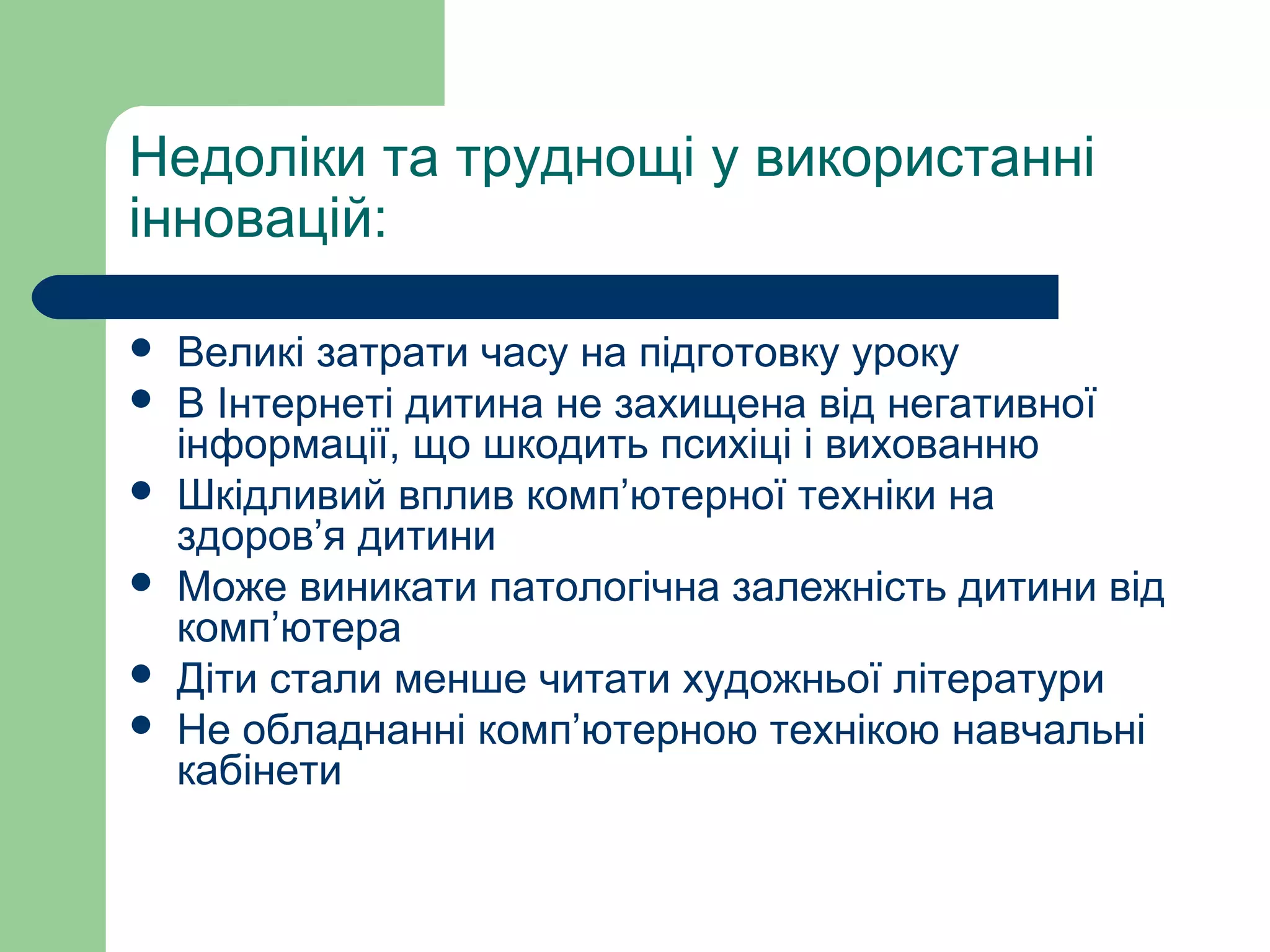 Недоліки та труднощі у використанні
інновацій:
 Великі затрати часу на підготовку уроку
 В Інтернеті дитина не захищена від негативної
інформації, що шкодить психіці і вихованню
 Шкідливий вплив комп’ютерної техніки на
здоров’я дитини
 Може виникати патологічна залежність дитини від
комп’ютера
 Діти стали менше читати художньої літератури
 Не обладнанні комп’ютерною технікою навчальні
кабінети
 
