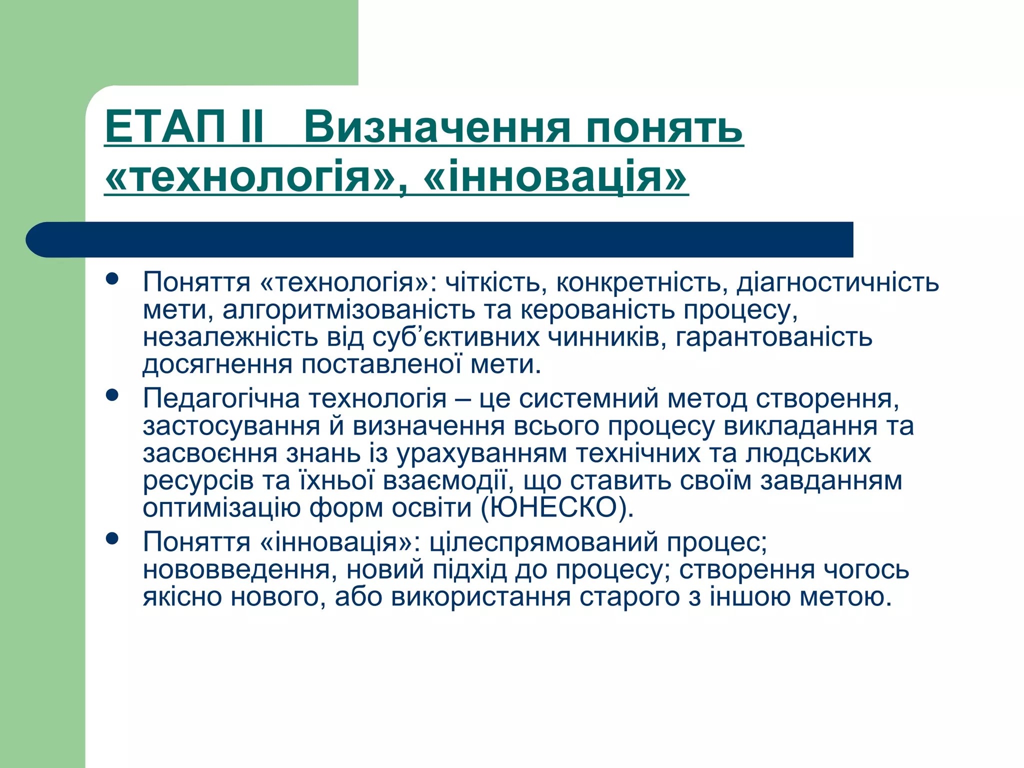 ЕТАП ІІ Визначення понять
«технологія», «інновація»
 Поняття «технологія»: чіткість, конкретність, діагностичність
мети, алгоритмізованість та керованість процесу,
незалежність від суб’єктивних чинників, гарантованість
досягнення поставленої мети.
 Педагогічна технологія – це системний метод створення,
застосування й визначення всього процесу викладання та
засвоєння знань із урахуванням технічних та людських
ресурсів та їхньої взаємодії, що ставить своїм завданням
оптимізацію форм освіти (ЮНЕСКО).
 Поняття «інновація»: цілеспрямований процес;
нововведення, новий підхід до процесу; створення чогось
якісно нового, або використання старого з іншою метою.
 