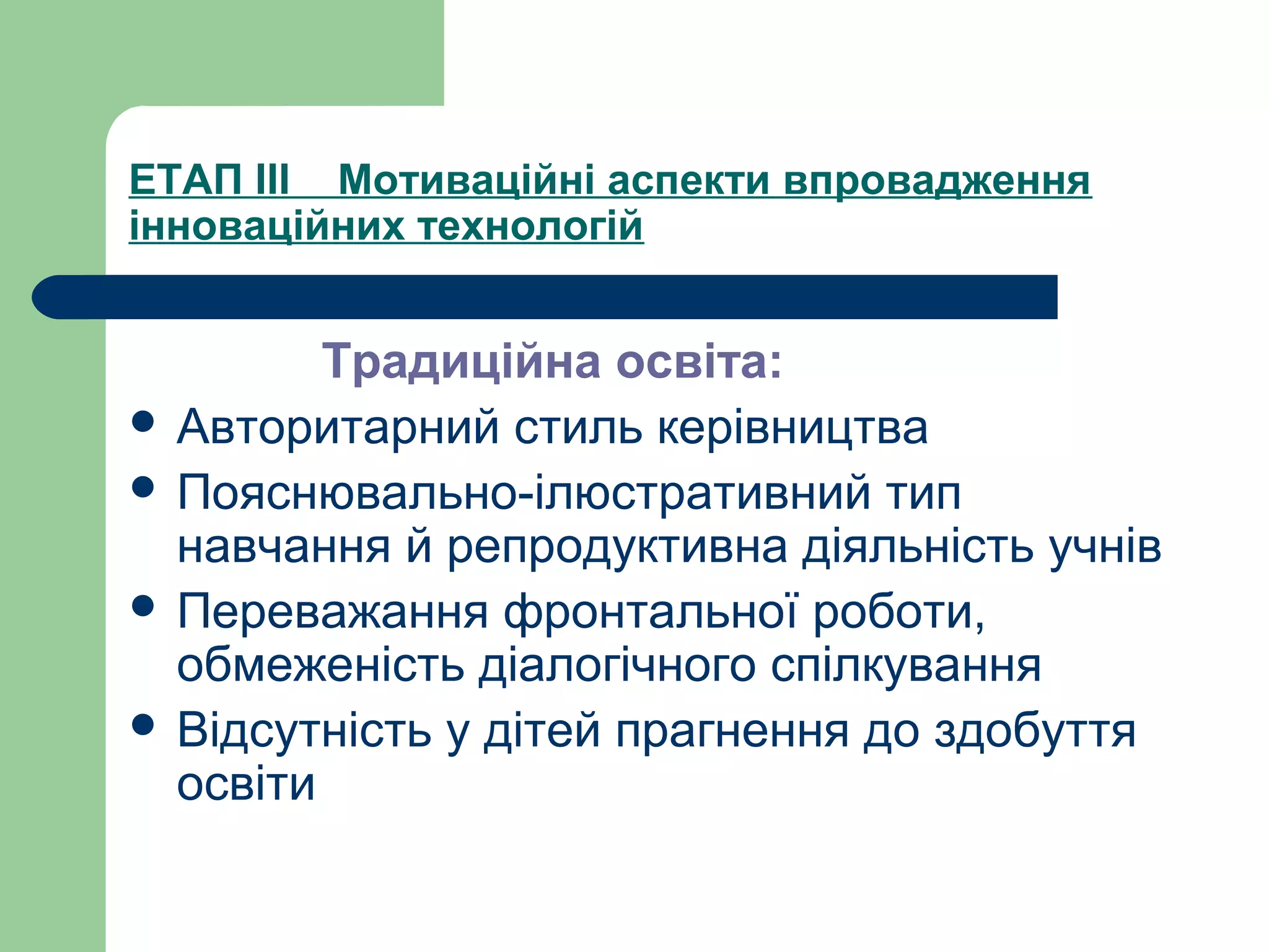 ЕТАП ІІІ Мотиваційні аспекти впровадження
інноваційних технологій
Традиційна освіта:
 Авторитарний стиль керівництва
 Пояснювально-ілюстративний тип
навчання й репродуктивна діяльність учнів
 Переважання фронтальної роботи,
обмеженість діалогічного спілкування
 Відсутність у дітей прагнення до здобуття
освіти
 