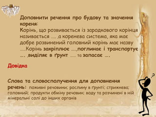 Доповнити речення про будову та значення
кореня:
Корінь, що розвивається із зародкового корінця
називається ….. ,а коренева система, яка має
добре розвинений головний корінь має назву
……Корінь закріплює ….,поглинає і транспортує
…. ,виділяє в ґрунт …… та запасає ….
Слова та словосполучення для доповнення
речень: поживні речовини; рослину в ґрунті; стрижнева;
головний; продукти обміну речовин; воду та розчинені в ній
мінеральні солі до інших органів
Довідка
 