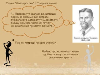 У книзі "Життя рослин” К.Тімірязєв писав:
"… Природа тут вдалася до хитрощів.
Корінь за якнайменшої витрати
будівельного матеріалу у змозі оббігти
більшу кількість частинок грунту,
якнайщільніше прилягти до нього…”
Про які хитрощі говорив учений?
Мабуть, про можливості корені
здобувати воду з поживними
речовинами грунту.
 