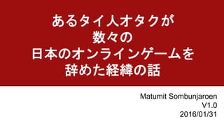 あるタイ人オタクが
数々の
日本のオンラインゲームを
辞めた経緯の話
Matumit Sombunjaroen
V3.0
2016/02/04V3
 