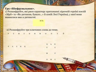 Гра «Шифрувальник».
1) Розшифруйте, які риси характеру притаманні ліричній героїні поезій
«Мрії» та «Як дитиною, бувало…» й самій Лесі Українці, у якої вони
виявилися вже в дитинстві.
ІСТЬ
Р Е Ж Е Н И М О П Е Й
2) Розшифруйте три ключових слова до теми.
Ц Ь П
Е Е
Ж Р
О М Е
Р А Л И Ц
 