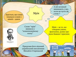 МріяЗдається, що слово
існувало в мові з
давніх - давен
Слово “мрія”
виникло у
“пошевченківську
епоху”
Придумав його відомий
український письменник
Михайло Старицький
Мрія – це те, що
створене уявою,
фантазією, думка про
щось бажане і приємне.
А які асоціації
виникають у вас,
коли ви чуєте це
слово ?
 