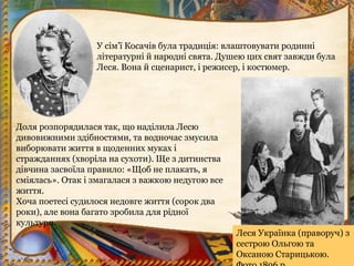 У сім’ї Косачів була традиція: влаштовувати родинні
літературні й народні свята. Душею цих свят завжди була
Леся. Вона й сценарист, і режисер, і костюмер.
Доля розпорядилася так, що наділила Лесю
дивовижними здібностями, та водночас змусила
виборювати життя в щоденних муках і
стражданнях (хворіла на сухоти). Ще з дитинства
дівчина засвоїла правило: «Щоб не плакать, я
сміялась». Отак і змагалася з важкою недугою все
життя.
Хоча поетесі судилося недовге життя (сорок два
роки), але вона багато зробила для рідної
культури.
Леся Українка (праворуч) з
сестрою Ольгою та
Оксаною Старицькою.
 