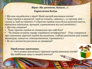 Вірш «Як дитиною, бувало…».
Евристична бесіда
• Що вам сподобалося у вірші? Який настрій викликала поезія?
• Чому героїня в дитинстві «щоб не плакать, сміялась», а в зрілому віці —
«плачу я, щоб не сміятись»? (Лірична героїня стала більш розуміти життя,
навчилася співчувати, прощати, утримуватися від злої насмішки.)
• Що таке епіграма?
• Чому лірична героїня не зізнавалася про свій біль?
•  Чи можна останню строфу сприймати метафорично? (Так; говориться
про утримання ліричної героїні від насмішки, глибоке розуміння нею понять
милосердя, співчуття, співпереживання, стриманості.)
• Як ви в дитинстві реагували на прикрощі?
Проблемне запитання.
— Чого можна навчитися в ліричної героїні вивчених поезій?
Що найбільше цінує в людині поетеса?
 