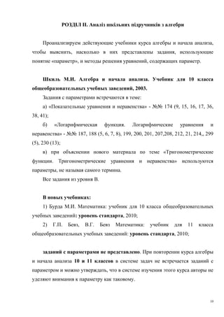 РОЗДІЛ II. Аналіз шкільних підручників з алгебри
Проанализируем действующие учебники курса алгебры и начала анализа,
чтобы выяснить, насколько в них представлены задания, использующие
понятие «параметр», и методы решения уравнений, содержащих параметр.
Шкиль М.И. Алгебра и начала анализа. Учебник для 10 класса
общеобразовательных учебных заведений, 2003.
Задания с параметрами встречаются в теме:
а) «Показательные уравнения и неравенства» - №№ 174 (9, 15, 16, 17, 36,
38, 41);
б) «Логарифмическая функция. Логарифмические уравнения и
неравенства» - №№ 187, 188 (5, 6, 7, 8), 199, 200, 201, 207,208, 212, 21, 214,, 299
(5), 230 (13);
в) при объяснении нового материала по теме «Тригонометрические
функции. Тригонометрические уравнения и неравенства» используются
параметры, не называя самого термина.
Все задания из уровня В.
В новых учебниках:
1) Бурда М.И. Математика: учебник для 10 класса общеобразовательных
учебных заведений: уровень стандарта, 2010;
2) Г.П. Бевз, В.Г. Бевз Математика: учебник для 11 класса
общеобразовательных учебных заведений: уровень стандарта, 2010;
заданий с параметрами не представлено. При повторении курса алгебры
и начала анализа 10 и 11 классов в системе задач не встречается заданий с
параметром и можно утверждать, что в системе изучения этого курса авторы не
уделяют внимания к параметру как таковому.
10
 