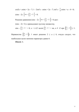 cos2x + asinx = 2a – 7; 1 – 2sin2
х – asinx = 2a – 7; sin2
х - 2
1
asinx + a – 4 = 0;
(sinх – 2) · )








−− 2
2
sin
a
x = 0.
Решение уравнения (sinх – 2) · )








−− 2
2
sin
a
x = 0 дает:
(sinх – 2) = 0; х принадлежит пустому множеству.
sinх - )


−2
2
а
= 0; х = (-1)n
arcsin )


−2
2
а
+ πn, n ∈ Z при 





−2
2
а
≤ 1.
Неравенство 





−2
2
а
≤ 1 имеет решение 2 ≤ а ≤ 6, откуда следует, что
наибольшее целое значение параметра а равно 6.
Ответ. 6.
15
 