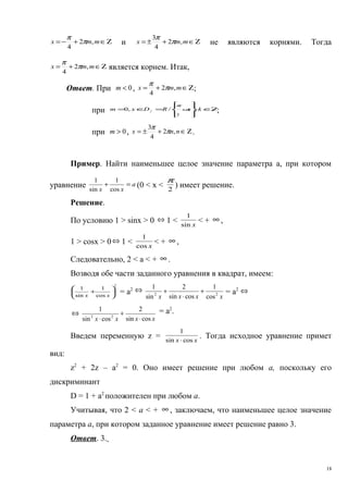 Ζ∈+−= mmx ,2
4
π
π
и Ζ∈+±= mmx ,2
4
3
π
π
не являются корнями. Тогда
Ζ∈+= mmx ,2
4
π
π
является корнем. Итак,
Ответ. При 0<m , Ζ∈+= mmx ,2
4
π
π
;
при Ζ∈








=∈= + kRDxm kf
,/,0
2
π
π
;
при 0>m , Ζ∈+±= nnx ,2
4
3
π
π
.
Пример. Найти наименьшее целое значение параметра а, при котором
уравнение a
xx
=+
cos
1
sin
1
(0 < х < 2
π
) имеет решение.
Решение.
По условию 1 > sinx > 0 ⇔ 1 < xsin
1
< + ∞ ,
1 > cosx > 0⇔ 1 < xcos
1
< + ∞ ,
Следовательно, 2 < а < + ∞ .
Возводя обе части заданного уравнения в квадрат, имеем:
2
cos
1
sin
1






+
xx
= а2 ⇔
xxxx 22
cos
1
cossin
2
sin
1
+
⋅
+ = а2 ⇔
⇔
xxxx cossin
2
cossin
1
22
⋅
+
⋅
= а2
.
Введем переменную z = xx cossin
1
⋅
. Тогда исходное уравнение примет
вид:
z2
+ 2z – а2
= 0. Оно имеет решение при любом а, поскольку его
дискриминант
D = 1 + а2
положителен при любом а.
Учитывая, что 2 < а < + ∞ , заключаем, что наименьшее целое значение
параметра а, при котором заданное уравнение имеет решение равно 3.
Ответ. 3.
18
 