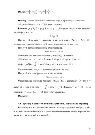 Ответ.






−∪




−−∪





−−∈
4
3
1;
2
3
2
3
;2a .
Пример. Указать целое значение параметра p, при котором уравнение
р cosx – 2sinx = 2 + р−2 имеет решение.
Решение: р ≥ 0; 2 – р ≥ 0 ⇔ р ≤ 2; объединяя допустимые значения
параметра р, имеем:
0 ≤ р ≤ 2.
При р = 0 исходное уравнение принимает вид – 2sinх = 2 2 ⇔ х
принадлежит пустому множеству ( в силу ограниченности синуса).
При р = 1 исходное уравнение принимает вид:
cosx-2sinx = 2 +1.
Максимальное значение разности (cosx-2sinx) составляет
( )[ xx sin2cos5 − = (- sinx – 2cosx) = 0 ⇔ tgx = -2, при этом sinx =
sin (arctg(-2)) = 5
2−
, cosx – 2sinx = ]5 , что меньше 2 +1.
Следовательно, при р = 1 уравнение решений не имеет.
При р = 2 исходное уравнение принимает вид
2sin2cos2 =− xx .
Максимальное значение разности xx sin2cos2 − составляет 6 при х =
arctg(- 2 ) (при этом sinx =
3
2−
, cosx = 3
1
). Поскольку 6 > 2 +1, то
уравнение xx sin2cos2 − = 2 будет иметь решение.
Ответ: 2.
4.3 Параметр и свойства решений уравнений, содержащих параметр
В этом пункте мы рассмотрим задачи, в которых условие требует, чтобы
ответ был каким-либо наперед заданным подмножеством или идут ограничения
на множество значений переменной х.
21
 