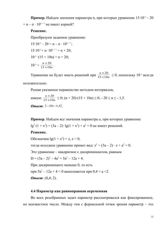 Пример. Найдем значения параметра n, при которых уравнение 15·10 х
– 20
= n – n · 10х + 1
не имеет корней?
Решение.
Преобразуем заданное уравнение:
15·10х
– 20 = n – n · 10х + 1
;
15·10х
+ n· 10х + 1
= n + 20;
10х
·(15 + 10n) = n + 20;
10х
= n
n
1015
20
+
+
.
Уравнение не будет иметь решений при n
n
1015
20
+
+
≤ 0, поскольку 10 х
всегда
положительно.
Решая указанное неравенство методом интервалов,
имеем: n
n
1015
20
+
+
≤ 0; (n + 20)·(15 + 10n) ≤ 0; - 20 ≤ n ≤ - 1,5.
Ответ: [ ]5,1;20 −− .
Пример. Найдем все значения параметра а, при которых уравнение
lg2
(1 + х2
) + (3а – 2)· lg(1 + х2
) + а2
= 0 не имеет решений.
Решение.
Обозначим lg(1 + х2
) = z, z > 0,
тогда исходное уравнение примет вид: z2
+ (3а – 2) · z + а2
= 0.
Это уравнение – квадратное с дискриминантом, равным
D = (3а – 2)2
– 4а2
= 5а2
– 12а + 4.
При дискриминанте меньше 0, то есть
при 5а2
– 12а + 4 < 0 выполняется при 0,4 < а <2.
Ответ: (0,4; 2).
4.4 Параметр как равноправная переменная
Во всех разобранных задач параметр рассматривался как фиксированное,
но неизвестное число. Между тем с формальной точки зрения параметр – это
22
 