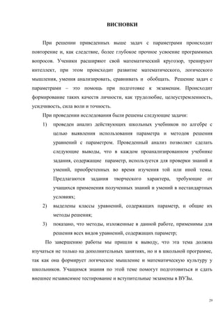 ВИСНОВКИ
При решении приведенных выше задач с параметрами происходит
повторение и, как следствие, более глубокое прочное усвоение программных
вопросов. Ученики расширяют свой математический кругозор, тренируют
интеллект, при этом происходит развитие математического, логического
мышления, умения анализировать, сравнивать и обобщать. Решение задач с
параметрами – это помощь при подготовке к экзаменам. Происходит
формирование таких качеств личности, как трудолюбие, целеустремленность,
усидчивость, сила воли и точность.
При проведении исследования были решены следующие задачи:
1) проведен анализ действующих школьных учебников по алгебре с
целью выявления использования параметра и методов решения
уравнений с параметром. Проведенный анализ позволяет сделать
следующие выводы, что в каждом проанализированном учебнике
задания, содержащие параметр, используется для проверки знаний и
умений, приобретенных во время изучения той или иной темы.
Предлагаются задания творческого характера, требующие от
учащихся применения полученных знаний и умений в нестандартных
условиях;
2) выделены классы уравнений, содержащих параметр, и общие их
методы решения;
3) показано, что методы, изложенные в данной работе, применимы для
решения всех видов уравнений, содержащих параметр;
По завершению работы мы пришли к выводу, что эта тема должна
изучаться не только на дополнительных занятиях, но и в школьной программе,
так как она формирует логическое мышление и математическую культуру у
школьников. Учащимся знания по этой теме помогут подготовиться и сдать
внешнее независимое тестирование и вступительные экзамены в ВУЗы.
29
 