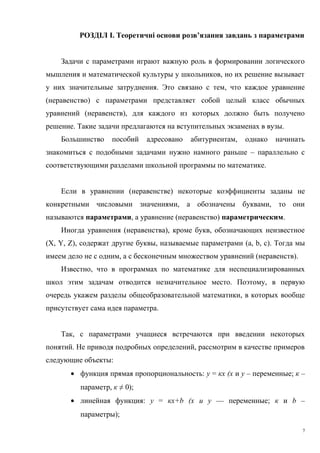 РОЗДІЛ I. Теоретичні основи розв’язання завдань з параметрами
Задачи с параметрами играют важную роль в формировании логического
мышления и математической культуры у школьников, но их решение вызывает
у них значительные затруднения. Это связано с тем, что каждое уравнение
(неравенство) с параметрами представляет собой целый класс обычных
уравнений (неравенств), для каждого из которых должно быть получено
решение. Такие задачи предлагаются на вступительных экзаменах в вузы.
Большинство пособий адресовано абитуриентам, однако начинать
знакомиться с подобными задачами нужно намного раньше – параллельно с
соответствующими разделами школьной программы по математике.
Если в уравнении (неравенстве) некоторые коэффициенты заданы не
конкретными числовыми значениями, а обозначены буквами, то они
называются параметрами, а уравнение (неравенство) параметрическим.
Иногда уравнения (неравенства), кроме букв, обозначающих неизвестное
(X, Y, Z), содержат другие буквы, называемые параметрами (a, b, c). Тогда мы
имеем дело не с одним, а с бесконечным множеством уравнений (неравенств).
Известно, что в программах по математике для неспециализированных
школ этим задачам отводится незначительное место. Поэтому, в первую
очередь укажем разделы общеобразовательной математики, в которых вообще
присутствует сама идея параметра.
Так, с параметрами учащиеся встречаются при введении некоторых
понятий. Не приводя подробных определений, рассмотрим в качестве примеров
следующие объекты:
• функция прямая пропорциональность: у = кх (х и у – переменные; к –
параметр, к ≠ 0);
• линейная функция: у = кх+b (х и у — переменные; к и b –
параметры);
7
 