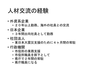 人材交流の経験
• 外資系企業
• ２０年以上勤務、海外の社員との交流
• 日本企業
• ３年間出向社員として勤務
• 社団法人
• 東日本大震災支援のために４ヶ月間の常駐
• 行政機関
• 市役所の業務支援
• 市役所職員を部下として
• 県庁で２年間の常駐
• 県庁職員になる
 