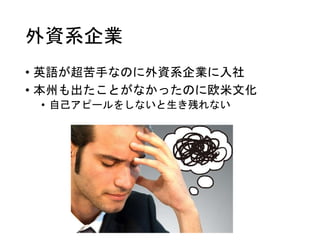 外資系企業
• 英語が超苦手なのに外資系企業に入社
• 本州も出たことがなかったのに欧米文化
• 自己アピールをしないと生き残れない
 