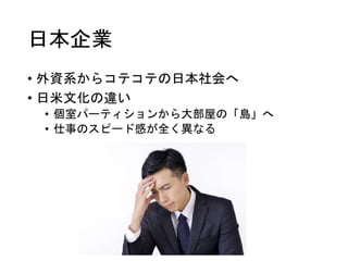 日本企業
• 外資系からコテコテの日本社会へ
• 日米文化の違い
• 個室パーティションから大部屋の「島」へ
• 仕事のスピード感が全く異なる
 