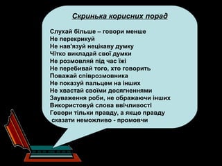 Скринька корисних порад
Слухай більше – говори менше
Не перекрикуй
Не нав'язуй нецікаву думку
Чітко викладай свої думки
Не розмовляй під час їжі
Не перебивай того, хто говорить
Поважай співрозмовника
Не показуй пальцем на інших
Не хвастай своїми досягненнями
Зауваження роби, не ображаючи інших
Використовуй слова ввічливості
Говори тільки правду, а якщо правду
сказати неможливо - промовчи
 