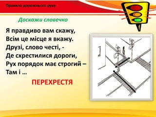 Правила дорожнього руху
Я правдиво вам скажу,
Всім це місце я вкажу.
Друзі, слово честі, -
Де схрестилися дороги,
Рух порядок має строгий –
Там і …
ПЕРЕХРЕСТЯ
Доскажи словечко
 