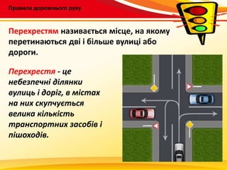 Правила дорожнього руху
Перехрестям називається місце, на якому
перетинаються дві і більше вулиці або
дороги.
Перехрестя - це
небезпечні ділянки
вулиць і доріг, в містах
на них скупчується
велика кількість
транспортних засобів і
пішоходів.
 