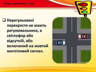 Правила дорожнього руху
 Нерегульовані
перехрестя не мають
регулювальника, а
світлофор або
відсутній, або
включений на жовтий
миготливий сигнал.
 