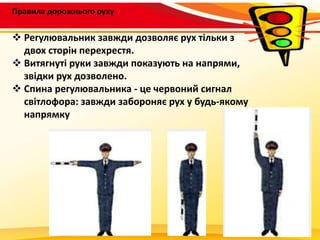 Правила дорожнього руху
 Регулювальник завжди дозволяє рух тільки з
двох сторін перехрестя.
 Витягнуті руки завжди показують на напрями,
звідки рух дозволено.
 Спина регулювальника - це червоний сигнал
світлофора: завжди забороняє рух у будь-якому
напрямку
 