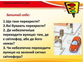 Правила дорожнього руху
1.Що таке перехрестя?
2.Які бувають перехрестя?
2. Де небезпечніше
переходити вулицю: там, де
є світлофор, або де його
немає?
3. Чи небезпечно переходити
вулицю на зелений сигнал
світлофора?
Запитай себе:
 