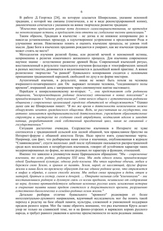 В работе Д. Георгиса [24], на которую ссылается Шнирельман, указание исконной
традиции, с которой мы связаны (генетически, а не в виде реконструированной копии),
диалектически сочетается с указанием на живое творческое развитие традиции:
"Язычество предлагает разные пути духовного самосовершенствования, не претендуя
на монополизацию истины, и предлагает свои ответы на глобальные вызовы цивилизации."
Таким образом, Традиция в язычестве – не догма и не книжное копирование раз и
навсегда установленных процедур, а одухотворенное устремление к продолжению Рода и
улучшению жизни. Невозможно понять и оценить языческие процессы, не усвоив этой
мысли. Даже Боги в языческих преданиях рождаются и умирают, как же языческая традиция
может стоять не месте?
Методология изучения религий буквы, или религий вечной и неизменной истины,
неприменима к религии изменчивого жизненного процесса. Для язычника современное
научное знание – естественное развитие древней Веды. Современный языческий ритуал,
восстановленный в результате тщательного изучения фольклора и этнографических записей
в разных местностях, развивается и видоизменяется в дальнейшей живой практике. А живое
религиозное творчество "за рамкой" буквального копирования сходится с основными
принципами традиционной народной, свободной по духу и по форме мистерии.
Аутентичный язычник, в результате, никак не может быть похож на человека
вчерашнего-позавчерашнего дня. Он выражает позицию человека, "соединяющего полы
времени", вчерашний день с завтрашним через сиюминутное наитие настоящего.
Перейдем к шнирельмановскому во-вторых: "… они представляют себя родовыми
общинами, "воспроизводящими родовые (языческие) отношения в новых поколениях" и
принадлежащими к "одному роду-племени", хотя ничего общего с аутентичными родовыми
общинами у современных организаций городских обитателей не обнаруживается." Однако
далее сам же Шнирельман пишет: "В то же время в деятельности неоязычников можно
обнаружить зачатки гражданского общества. Ведь, не рассчитывая на государство, они
активно занимаются предпринимательской деятельностью, учреждают образовательные
структуры и мастерские по созданию своей атрибутики, воздвигают идолов и заводят
капища, разрабатывают свой собственный праздничный цикл, никак не связанный с
государственным."
Ситуация достаточно очевидна. Содружество язычников в Интернете не хуже
соотносится с традиционной сельской или лесной общиной, чем православное братство на
Интернет-форуме с общиной апостола Петра. Надо просто взять существенные черты.
Например, сам факт, что разбираемая нами статья о язычниках, опубликованная в журнале
“Славяноведение”, спустя несколько дней после публикации оказывается распространенной
среди всех московских и петербургских язычников, говорит об устойчивом характере таких
модернизированных по форме, но вполне родовых по характеру и функции, отношений.
Именно это заявлено в упомянутом выше Царицынском обращении: "Мы – современные
язычники, то есть родяне, родоверы XXI века. Мы люди одного языка, принадлежащие
одной Традиционной культуре, одному роду-племени. Мы чтим народные обычаи, любим и
бережем свою Землю, и храним ее память. Земля, народ, ее населяющий, другие формы
жизни и наши Боги по-прежнему образуют для нас единое родовое целое, что отражается
в мифах и обрядах, в самом способе жизни. Мы любим своих пращуров и дедов, отцов и
матерей, братьев и сестер, сынов и дочерей. … Открыто называя себя "язычниками" – мы
восстанавливаем родовую и духовную связь со всеми предками, независимо от содержания
их веры, духовно противодействуем забвению исконных русских имен, искажению истории
и очернению памяти наших предков советского и дохристианского времени, разрушению
естественно-биологических и семейно-родовых основ жизни."
Детально разбирая отличие буквального "кровного" родноверия от более
интеллектуально-духовного направления, вдумчивый исследователь мог бы понять такой
переход к родству на базе общей памяти, культуры, сложенной и умноженной поддержки
предков разного корня. Мог бы также обратить внимание, что ряд язычников Круга делает
упор не только на славянской теме, но и на финно-угорских и варяжских корнях русского
народа, и требует равного уважения к цепочке преемственности по всем родовым линиям.
6
 