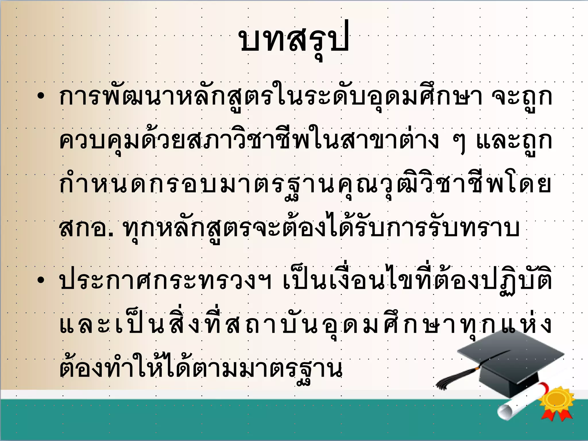 บทสรุป
• การพัฒนาหลักสูตรในระดับอุดมศึกษา จะถูก
ควบคุมด้วยสภาวิชาชีพในสาขาต่าง ๆ และถูก
กาหนดกรอบมาตรฐานคุณวุฒิวิชาชีพโดย
สกอ. ทุกหลักสูตรจะต้องได้รับการรับทราบ
• ประกาศกระทรวงฯ เป็ นเงื่อนไขที่ต้องปฏิบัติ
และเป็ นสิ่งที่สถาบันอุดมศึกษาทุกแห่ง
ต้องทาให้ได้ตามมาตรฐาน
 