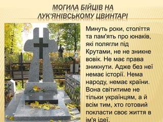 МОГИЛА БІЙЦІВ НА
ЛУК'ЯНІВСЬКОМУ ЦВИНТАРІ
Минуть роки, століття
та пам'ять про юнаків,
які полягли під
Крутами, не не зникне
вовік. Не має права
зникнути. Адже без неї
немає історії. Нема
народу, немає країни.
Вона світитиме не
тільки українцям, а й
всім тим, хто готовий
покласти своє життя в
ім'я ідеї.
 