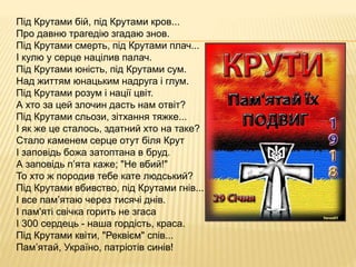 Під Крутами бій, під Крутами кров...
Про давню трагедію згадаю знов.
Під Крутами смерть, під Крутами плач...
І кулю у серце націлив палач.
Під Крутами юність, під Крутами сум.
Над життям юнацьким надруга і глум.
Під Крутами розум і нації цвіт.
А хто за цей злочин дасть нам отвіт?
Під Крутами сльози, зітхання тяжке...
І як же це сталось, здатний хто на таке?
Стало каменем серце отут біля Крут
І заповідь божа затоптана в бруд.
А заповідь п’ята каже; "Не вбий!"
То хто ж породив тебе кате людський?
Під Крутами вбивство, під Крутами гнів...
І все пам’ятаю через тисячі днів.
І пам'яті свічка горить не згаса
І 300 сердець - наша гордість, краса.
Під Крутами квіти, "Реквієм" спів...
Пам’ятай, Україно, патріотів синів!
 