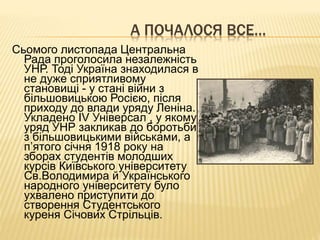 А ПОЧАЛОСЯ ВСЕ…
Сьомого листопада Центральна
Рада проголосила незалежність
УНР. Тоді Україна знаходилася в
не дуже сприятливому
становищі - у стані війни з
більшовицькою Росією, після
приходу до влади уряду Леніна.
Укладено IV Універсал , у якому
уряд УНР закликав до боротьби
з більшовицькими військами, а
п’ятого січня 1918 року на
зборах студентів молодших
курсів Київського університету
Св.Володимира й Українського
народного університету було
ухвалено приступити до
створення Студентського
куреня Січових Стрільців.
 
