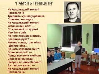“ПАМ’ЯТЬ ТРИДЦЯТИ”
На Аскольдовій могилі
Поховали їх —
Тридцять мучнів українців,
Славних, молодих…
На Аскольдовій могилі
Український цвіт! —
По кривавій по дорозі
Нам іти у світ.
На кого посміла знятись
Зрадника рука? —
Квитне сонце, грає вітер
І Дніпро-ріка…
На кого завзявся Каїн?
Боже, покарай! —
Понад все вони любили
Свій коханий край.
Вмерли в Новім Заповіті
З славою святих. —
На Аскольдовій могилі
Поховали їх.
 
