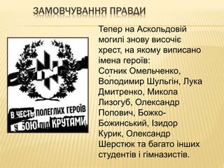 ЗАМОВЧУВАННЯ ПРАВДИ
.
Тепер на Аскольдовій
могилі знову височіє
хрест, на якому виписано
імена героїв:
Сотник Омельченко,
Володимир Шульгін, Лука
Дмитренко, Микола
Лизогуб, Олександр
Попович, Божко-
Божинський, Ізидор
Курик, Олександр
Шерстюк та багато інших
студентів і гімназистів.
 