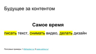 Будущее за контентом
Самое время
писать текст, снимать видео, делать дизайн
Попсовые примеры: 1.lifehacker.ru/ 2.www.adme.ru/
 