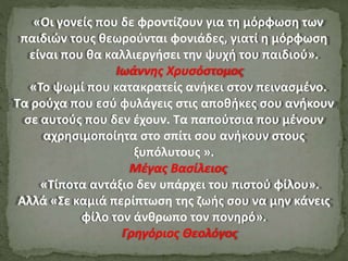 «Οι γονείς που δε φροντίζουν για τη μόρφωση των
παιδιών τους θεωρούνται φονιάδες, γιατί η μόρφωση
είναι που θα καλλιεργήσει την ψυχή του παιδιού».
Ιωάννης Χρυσόστομος
«Το ψωμί που κατακρατείς ανήκει στον πεινασμένο.
Τα ρούχα που εσύ φυλάγεις στις αποθήκες σου ανήκουν
σε αυτούς που δεν έχουν. Τα παπούτσια που μένουν
αχρησιμοποίητα στο σπίτι σου ανήκουν στους
ξυπόλυτους ».
Μέγας Βασίλειος
«Τίποτα αντάξιο δεν υπάρχει του πιστού φίλου».
Αλλά «Σε καμιά περίπτωση της ζωής σου να μην κάνεις
φίλο τον άνθρωπο τον πονηρό».
Γρηγόριος Θεολόγος
 