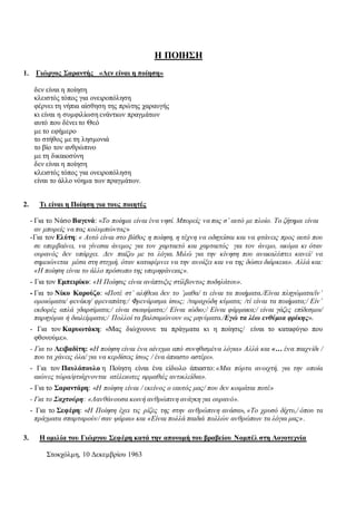 Η ΠΟΙΗΣΗ
1. Γιώργος Σαραντής «Δεν είναι η ποίηση»
δεν είναι η ποίηση
κλειστός τόπος για ονειροπόληση
φέρνει τη νήπια αίσθηση της πρώτης χαραυγής
κι είναι η συμφιλίωση ενάντιων πραγμάτων
αυτό που δένει το Θεό
με το εφήμερο
το στήθος με τη λησμονιά
το βίο τον ανθρώπινο
με τη δικαιοσύνη
δεν είναι η ποίηση
κλειστός τόπος για ονειροπόληση
είναι το άλλο νόημα των πραγμάτων.
2. Τι είναι η Ποίηση για τους ποιητές
- Για το Νάσο Βαγενά: «Το ποίημα είναι ένα νησί. Μπορείς να πας σ’ αυτό με πλοίο. Το ζήτημα είναι
αν μπορείς να πας κολυμπώντας»
-Για τον Ελύτη: « Αυτό είναι στο βάθος η ποίηση, η τέχνη να οδηγείσαι και να φτάνεις προς αυτό που
σε υπερβαίνει, να γίνεσαι άνεμος για τον χαρταετό και χαρταετός για τον άνεμο, ακόμα κι όταν
ουρανός δεν υπάρχει. Δεν παίζω με τα λόγια. Μιλώ για την κίνηση που ανακαλύπτει κανεί/ να
σημειώνεται μέσα στη στιγμή, όταν καταφέρνει να την ανοίξει και να της δώσει διάρκεια». Αλλά και:
«Η ποίηση είναι το άλλο πρόσωπο της υπερηφάνειας».
- Για τον Εμπειρίκο: «Η Ποίησις είναι ανάπτυξις στίλβοντος ποδηλάτου».
- Για το Νίκο Καρούζο: «Ποτέ στ’ αλήθεια δεν το ’μαθα/ τι είναι τα ποιήματα./Είναι πληγώματα/ίν’
ομοιώματα/ φενάκη/ φρεναπάτη;/ Φρενάρισμα ίσως; /ταραχώδη κύματα; /τί είναι τα ποιήματα;/ Είν’
εκδορές απλά γδαρσίματα;/ είναι σκαψίματα;/ Είναι ιώδιο;/ Είναι φάρμακα;/ είναι γάζες επίδεσμοι/
παρηγόρια ή διαλείμματα;/ Πολλοί τα βαλσαμώνουν ως μηνύματα./Εγώ τα λέω ενθύμια φρίκης».
- Για τον Καρυωτάκη: «Μας διώχνουνε τα πράγματα κι η ποίησις/ είναι το καταφύγιο που
φθονούμε».
- Για το Λειβαδίτη: «Η ποίηση είναι ένα αίνιγμα από συνηθισμένα λόγια» Αλλά και «… ένα παιχνίδι /
που τα χάνεις όλα/ για να κερδίσεις ίσως / ένα άπιαστο αστέρι».
- Για τον Παυλόπουλο η Ποίηση είναι ένα είδωλο άπιαστο: «Μια πόρτα ανοιχτή, για την οποία
αιώνες τώρα/φτιάχνονται ατέλειωτες αρμαθιές αντικλείδια».
- Για το Σαραντάρη: «Η ποίηση είναι / εκείνος ο εαυτός μας/ που δεν κοιμάται ποτέ»
- Για το Σαχτούρη: «Λανθάνουσα κοινή ανθρώπινη ανάγκη για ουρανό».
- Για το Σεφέρη: «Η Ποίηση έχει τις ρίζες της στην ανθρώπινη ανάσα», «Το χρυσό δίχτυ,/ όπου τα
πράγματα σπαρταρούν/ σαν ψάρια» και «Είναι πολλά παιδιά πολλών ανθρώπων τα λόγια μας».
3. Η ομιλία του Γιώργου Σεφέρη κατά την απονομή του βραβείου Νομπέλ στη Λογοτεχνία
Στοκχόλμη, 10 Δεκεμβρίου 1963
 