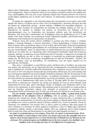 ηθικών αξιών. Προσκτάται η γλώσσα στο μάκρος των αιώνων ένα ορισμένο ήθος. Και το ήθος αυτό
γεννά υποχρεώσεις. Χωρίς να λησμονεί κανείς ότι στο μάκρος εικοσιπέντε αιώνων δεν υπήρξε ούτε
ένας, επαναλαμβάνω ούτε ένας, που να μην γράφτηκε ποίηση στην ελληνική γλώσσα. Nα τι είναι το
μεγάλο βάρος παράδοσης που το όργανο αυτό σηκώνει. Το παρουσιάζει ανάγλυφα η νέα ελληνική
ποίηση.
Η σφαίρα που σχηματίζει η νέα ελληνική ποίηση έχει, θα μπορούσε να πει κανείς, όπως κάθε
σφαίρα δύο πόλους: τον βόρειο και τον νότιο. Στον ένα τοποθετείται ο Διονύσιος Σολωμός που από
την άποψη της εκφραστικής επέτυχε - προτού υπάρξει ο Mallarmé στα ευρωπαϊκά γράμματα - να
χαράξει με άκρα συνέπεια και αυστηρότητα την αντίληψη της καθαρής ποίησης με όλα της τα
παρεπόμενα: να υποτάξει το αίσθημα στη διάνοια, να εξευγενίσει την έκφραση και να
δραστηριοποιήσει όλες τις δυνατότητες του γλωσσικού οργάνου προς την κατεύθυνση του
Θαύματος. Στον άλλο πόλο, τοποθετείται ο K. Π. Καβάφης, αυτός που παράλληλα με τον T. S. Eliot
έφτασε στην άκρα λιτότητα, στη μεγαλύτερη δυνατή εκφραστική ακρίβεια, εξουδετερώνοντας τον
πληθωρισμό στην διατύπωση των προσωπικών του βιωμάτων.
Ανάμεσα στους δύο αυτούς πόλους κινήθηκαν οι μεγάλοι μας άλλοι ποιητές, ο Ανδρέας
Κάλβος, ο Κωστής Παλαμάς, ο Άγγελος Σικελιανός, ο Νίκος Καζαντζάκης, ο Γιώργος Σεφέρης,
άλλος λιγότερο άλλος περισσότερο προς το ένα ή το άλλο από τα δύο άκρα. Αυτή είναι μια πρόχειρη
και όσο γίνεται πιο σχηματική χαρτογράφηση του νεοελληνικού ποιητικού λόγου. Το πρόβλημα για
μας που ακολουθήσαμε, ήτανε να επωμιστούμε τα υψηλά διδάγματα που μας κληροδότησαν και, ο
καθένας με τον τρόπο του, να τ' αρμόσουμε πάνω στη σύγχρονη ευαισθησία. Πέραν από τα όρια της
τεχνικής, οφείλαμε να φτάσουμε σε μια σύνθεση που από το ένα μέρος ν' αναχωνεύει τα στοιχεία της
ελληνικής παράδοσης και από το άλλο να εκφράζει τα κοινωνικά και ψυχολογικά αιτήματα της
εποχής μας. Με άλλα λόγια, να φτάσουμε να προβάλλουμε τον τύπο του "Ευρωπαίου - Έλληνα". Δεν
μιλώ για επιτυχίες, μιλώ για προσπάθειες. Οι κατευθύνσεις είναι που έχουν σημασία για τον
μελετητή της Λογοτεχνίας.
Πώς όμως ν' αναπτυχθούν οι κατευθύνσεις αυτές ελεύθερα όταν οι συνθήκες της ζωής είναι
στις ημέρες μας εξοντωτικές για τον δημιουργό; Και πώς να διαμορφωθεί η πνευματική κοινότητα,
όταν οι φραγμοί των γλωσσών ορθώνονται αξεπέραστοι; Σας γνωρίζουμε και μας γνωρίζετε από το
20 ή έστω το 30 % που απομένει ύστερα από την μεταγλώττιση. Ειδικά εμείς όλοι, όσοι κρατάμε από
μια συγκεκριμένη παράδοση και μένουμε βουβοί, αμετάδοτοι πάσχουμε από την έλλειψη μιας κοινής
γλώσσας. Και ο αντίκτυπος απ' αυτή την έλλειψη - αν ανεβούμε την κλίμακα - σημειώνεται ακόμη
και στην πολιτική και κοινωνική πραγματικότητα της κοινής μας πατρίδας, της Ευρώπης.
Λέμε και το διαπιστώνουμε κάθε μέρα, ότι ζούμε σ' ένα χάος ηθικό. Κι αυτό, τη στιγμή που
ποτέ άλλοτε η κατανομή των στοιχείων της υλικής μας ύπαρξης δεν έγινε με τόσο σύστημα, τόση
στρατιωτική θα έλεγα τάξη, τόσον αδυσώπητο έλεγχο. Η αντίφαση είναι διδακτική. Όταν σε δύο
σκέλη το ένα υπερτροφεί, το άλλο ατροφεί. Μια αξιέπαινη ροπή να συνενωθούν σε ενιαία μονάδα οι
λαοί της Ευρώπης, προσκόπτει σήμερα στην αδυναμία να συμπέσουν τα ατροφικά και τα
υπερτροφικά σκέλη του πολιτισμού μας. Οι αξίες μας ούτε αυτές δεν αποτελούν μια γλώσσα κοινή.
Για τον ποιητή - μπορεί να φαίνεται παράξενο αλλά είναι αληθές - η μόνη κοινή γλώσσα
που αισθάνεται να του απομένει είναι οι αισθήσεις. Εδώ και χιλιάδες χρόνια, ο τρόπος που
αγγίζονται δύο σώματα δεν άλλαξε. Μήτε οδήγησε σε καμία σύγκρουση όπως οι εικοσάδες των
ιδεολογιών που αιματοκύλισαν τις κοινωνίες μας και μας άφησαν με αδειανά χέρια. Όμως όταν μιλώ
για αισθήσεις δεν εννοώ το προσιτό, πρώτο ή δεύτερο, επίπεδό τους. Εννοώ το απώτατο. Εννοώ τις
"αναλογίες των αισθήσεων" στο πνεύμα. Όλες οι τέχνες μιλούν με ανάλογα. Μια οσμή μπορεί να
είναι ο βούρκος ή η αγνότητα. Η ευθεία γραμμή ή η καμπύλη, ο οξύς ή ο βαθύς ήχος, αποτελούν
μεταφράσεις κάποιας οπτικής ή ακουστικής επαφής. Όλοι μας γράφουμε καλά ή κακά ποιήματα
κατά το μέτρο που ζούμε και διανοούμαστε με την καλή ή την κακή σημασία του όρου(…)
Δεν αρκεί να ονειροπολούμε με τους στίχους. Είναι λίγο. Δεν αρκεί να πολιτικολογούμε. Είναι
πολύ. Κατά βάθος ο υλικός κόσμος είναι απλώς ένας σωρός από υλικά. Θα εξαρτηθεί από το αν
είμαστε καλοί ή κακοί αρχιτέκτονες το τελικό αποτέλεσμα. Ο Παράδεισος ή η Κόλαση που θα
χτίσουμε. Εάν η ποίηση παρέχει μια διαβεβαίωση και δη στους καιρούς τους durftiger είναι
ακριβώς αυτή: ότι η μοίρα μας παρ' όλ' αυτά βρίσκεται στα χέρια μας.
 