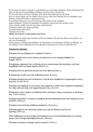 Κι εγώ τώρα δεν ξέρω να σας πω τι είναι Ποίηση και γιατί γράφω ποιήματα. Πολύ περισσότερο δεν
ξέρω να σας πω σε τι μας βοηθάει η Ποίηση και ποιος είναι ο σκοπός της.
Το μόνο που ξέρω είναι πως ο Ποιητής ήταν πάντα ένας αφοσιωμένος της Ζωής.
Είτε τον γεμίζει χαρά, είτε τον θλίβει η Ζωή, είτε τον πάει στον Ουρανό, είτε τον κατεβάζει στην
Κόλαση, αυτός μένει πάντα ο αφοσιωμένος της.
Τη μυστήρια αγάπη του για τη Ζωή δεν έχει άλλο τρόπο να την εκφράσει:
γράφει ποιήματα. Νομίζω ότι προσπαθεί να εκφράσει κυρίως αυτό που κρύβει η ζωή.
όπως ο έρωτας κρύβει αυτό που μας κάνει ερωτευμένους.
Η Ποίηση λοιπόν είναι πράξη ερωτική;
'Η μήπως πράξη απόγνωσης;
'Η μήπως και τα δύο;
Πράξη ερωτική και συνάμα πράξη απόγνωσης.
Για την ποιητική πράξη έχουν γραφτεί πολλά και διάφορα. Και από τους ίδιους τους τεχνίτες και
από τους θεωρητικούς.
Πολλές φορές οι Ποιητές προσπάθησαν να διατυπώσουν τον ανύπαρκτο ορισμό της Ποίησης, σα
να κοίταζαν σ' έναν καθρέφτη όπου δεν έβλεπαν το πρόσωπό τους, αλλά το απόλυτο κενό.
Σταχυολογώ πρόχειρα:
Η ποίηση είναι η αναζήτηση του ανεξήγητου (Στήβενς)
Η ποίηση αρχίζει πάντα, όταν κάποιος που πρόκειται να γίνει ποιητής, διαβάζει ένα
ποίημα. (Μίλτον)
Η ποίηση μας δημιουργεί την εντύπωση, όχι πως ανακαλύψαμε κάτι καινούργιο, αλλά πως
θυμηθήκαμε κάτι που είχαμε ξεχάσει.(Μπράντλεϋ)
Η ποίηση είναι ένας φασιανός που χάνεται στους θάμνους(Στήβενς)
Η ποίηση έχει τις ρίζες της στην ανθρώπινη ανάσα. (Σεφέρης)
Η ποίηση υπαγορεύεται από ένα δαιμόνιο, αν και θα ήταν υπερβολή να το χαρακτηρίσει κανείς
αγγελικό. (Ζεζλάβ Μίλοζ)
Η ποίηση είναι έκφραση, αν ένας στίχος είναι έκφραση, αν καθένα από τα μέρη που απαρτίζουν
ένα στίχο, κάθε μία λέξη, είναι εκφραστικά μόνα τους. (Κρότσε)
Η ποίηση δεν είναι ο τρόπος να μιλήσουμε αλλά ο καλύτερος τοίχος να κρύψουμε το πρόσωπό
μας. (Αναγνωστάκης)
Η ομορφιά καραδοκεί. Αν είμαστε ευαίσθητοι, θα την αισθανθούμε μέσα στην ποίηση όλων των
γλωσσών. (Μπόρχες)
Η ποίησις είναι ανάπτυξις στίλβοντος ποδηλάτου. (Εμπειρίκος)
Η ποίηση αρχίζει με την επίγνωση εκ μέρους μας όχι της Πτώσης, αλλά του ότι
πέφτουμε. (Μπλουμ)
'Οταν διαβάζουμε ένα καλό ποίημα, φανταζόμαστε πως κι εμείς θα μπορούσαμε να το έχουμε
γράψει, πως το ποίημα προϋπήρχε μέσα μας. (Μπόρχες)
Η ποίηση ένα πράγμα ανάλαφρο, ιερό και φτερωτό. (Πλάτων)
 