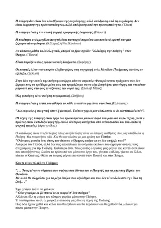 Η ποίηση δεν είναι ένα ελευθέρωμα της συγκίνησης, αλλά απόδραση από τη συγκίνηση. Δεν
είναι έκφραση της προσωπικότητας, αλλά απόδραση από την προσωπικότητα. (Έλιοτ)
Η ποίηση είναι η πιο πυκνή μορφή προφορικής έκφρασης.(Πάουντ)
Η ποιότητα ενός μεγάλου ποιητή είναι πανταχού παρούσα και πουθενά ορατή σαν μία
ξεχωριστή συγκίνηση. (Κόλεριτζ ή Ντε Κουίνσυ)
Αν κάποιος μάθει καλά ελληνικά, μπορεί να βρει σχεδόν "ολόκληρη την ποίηση" στον
Όμηρο. (Πάουντ)
Είναι παράξενο πως γράφει κανείς ποιήματα. (Σεφέρης)
Οι ποιητές όλων των εποχών έλαβαν μέρος στη συγγραφή ενός Μεγάλου Ποιήματος αενάως εν
εξελίξει. (Σέλλεϋ)
Στην ίδια την ουσία της ποίησης υπάρχει κάτι το απρεπές: Φανερώνονται πράγματα που δεν
ξέραμε πως τα κρύβαμε μέσα μας και τρομάζουμε σα να είχε ξεπηδήσει μια τίγρης και στεκόταν
μπροστά μας στο φως τινάζοντας την ουρά της. (Σέσλαβ Μίλοζ)
Όλη η ποίηση είναι ποίηση πειραματική. (Στήβενς)
Η ποίηση είναι η αιτία που φθείρει το κάθε τι από το μη είναι στο είναι.(Πλάτωνας)
"Διο ευφυούς η ποιητική εστιν ή μανικού. Τούτων γαρ οι μεν εύπλαστοι οι δε εκστατικοί εισίν".
(Η τέχνη της ποίησης είναι έργο του προικισμένου μάλλον παρά του μανικού καλλιτέχνη, γιατί ο
πρώτος είναι ο επιδέξιο μιμητής, ενώ ο δεύτερος κατέχεται από ενθουσιασμό και του λείπει η
ψυχική ηρεμία). (Αριστοτέλης)
Ο κατάλογος είναι ανεξάντλητος όπως ανεξάντλητες είναι οι άπειρες αισθήσεις που μας υποβάλλει η
Ποίηση. Θα σταματήσω εδώ. Και θα τον κλείσω με μια φράση του Πεσόα:
"Ο άνεμος φυσάει έτσι όπως τον άκουσε ο Όμηρος ακόμα κι αν δεν υπήρξε ποτέ"
Ανέφερα τον Πεσόα, αλλά δεν σας αποκάλυψα τα ονόματα εκείνων που έγραψαν αυτούς τους
στοχασμούς για την Ποίηση. Καλύτερα έτσι. 'Ισως αυτός ο τρόπος μας φέρνει πιο κοντά σε Κείνον
που αποσβήνοντας ολοένα το πρόσωπό του μέσα στο έργο του, γίνεται ο άλλος, γίνεται οι άλλοι,
γίνεται ο Κανένας. Θέλω να πω μας φέρνει πιο κοντά στον Ποιητή και στο Ποίημα.
Και τι είναι τελικά το Ποίημα;
". . . Ίσως είναι το νόμισμα που σφίγγει στα δόντια του ο Ποιητής για να μπει στη βάρκα του
Θανάτου.
Με αυτό θα πληρώσει για το μέγα θαύμα που αξιώθηκε και που δεν είναι άλλο από την ίδια τη
ζωή. . ."
Έχω γράψει τούτο το χαϊ-κου:
"'Ολοι χωράμε οι ζωντανοί κι οι νεκροί σ' ένα ποίημα"
Αλλά και όλη η μνήμη του κόσμου χωράει μέσα στην Ποίηση.
'Η τουλάχιστον αυτή τη μαγική εντύπωση μας δίνει η τέχνη της Ποίησης.
Πως όσα έχουν χαθεί και κείνα που θα έρθουν και θα περάσουν και θα χαθούν θα μείνουν για
πάντα μέσα στην Ποίηση.
 