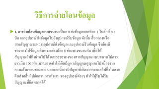 วิธีการถ่ายโอนข้อมูล
 1. การถ่ายโอนข้อมูลแบบขนาน เป็นการส่งข้อมูลออกทีละ 1 ไบต์หรือ 8
บิต จากอุปกรณ์ส่งข้อมูลไปยังอุปกรณ์รับข้อมูล ดังนั้น สื่อกลางหรือ
สายสัญญาณระหว่างอุปกรณ์ส่งข้อมูลและอุปกรณ์รับข้อมูล จึงต้องมี
ช่องทางให้ข้อมูลเดินทางอย่างน้อย 8 ช่องทางขนานกัน เพื่อให้
สัญญาณไฟฟ้าผ่านไปได้และระยะทางของสายสัญญาณแบบขนานไม่ควร
ยาวเกิน 100 ฟุต เพราะอาจทาให้เกิดปัญหาสัญญาณสูญหายไป เนื่องจาก
ความต้านทานของสาย นอกจากนี้อาจมีปัญหาที่เกิดจากกระแสไฟฟ้าในสาย
ดินส่งคลื่นไปก่อกวนการทางาน ของอุปกรณ์ต่างๆ ทาให้ผู้รับได้รับ
สัญญาณที่ผิดพลาดได้
 