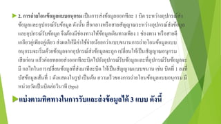  2. การถ่ายโอนข้อมูลแบบอนุกรม เป็นการส่งข้อมูลออกทีละ 1 บิต ระหว่างอุปกรณ์ส่ง
ข้อมูลและอุปกรณ์รับข้อมูล ดังนั้น สื่อกลางหรือสายสัญญาณระหว่างอุปกรณ์ส่งข้อมูล
และอุปกรณ์รับข้อมูล จึงต้องมีช่องทางให้ข้อมูลเดินทางเพียง 1 ช่องทาง หรือสายตี
เกลียวคู่เพียงคู่เดียว ส่งผลให้มีค่าใช้จ่ายน้อยกว่าแบบขนานการถ่ายโอนข้อมูลแบบ
อนุกรมจะเริ่มด้วยข้อมูลจากอุปกรณ์ส่งข้อมูลจะถูก เปลี่ยนให้เป็นสัญญาณอนุกรม
เสียก่อน แล้วค่อยทยอยส่งออกทีละบิตไปยังอุปกรณ์รับข้อมูลและที่อุปกรณ์รับข้อมูลจะ
มี กลไกในการเปลี่ยนข้อมูลที่ส่งมาทีละบิต ให้เป็นสัญญาณแบบขนาน เช่น บิตที่ 1 ลงที่
บัสข้อมูลเส้นที่ 1 ดังแสดงในรูป เป็นต้น ความเร็วของการถ่ายโอนข้อมูลแบบอนุกรม มี
หน่วยวัดเป็นบิตต่อวินาที (bps)
แบ่งตามทิศทางในการรับและส่งข้อมูลได้ 3 แบบ ดังนี้
 