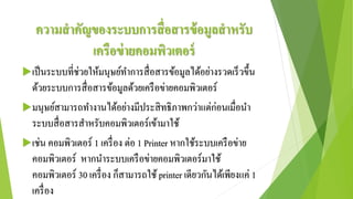 ความสาคัญของระบบการสื่อสารข้อมูลสาหรับ
เครือข่ายคอมพิวเตอร์
เป็นระบบที่ช่วยให้มนุษย์ทาการสื่อสารข้อมูลได้อย่างรวดเร็วขึ้น
ด้วยระบบการสื่อสารข้อมูลด้วยเครือข่ายคอมพิวเตอร์
มนุษย์สามารถทางานได้อย่างมีประสิทธิภาพกว่าแต่ก่อนเมื่อนา
ระบบสื่อสารสาหรับคอมพิวเตอร์เข้ามาใช้
เช่น คอมพิวเตอร์ 1 เครื่อง ต่อ 1 Printer หากใช้ระบบเครือข่าย
คอมพิวเตอร์ หากนาระบบเครือข่ายคอมพิวเตอร์มาใช้
คอมพิวเตอร์ 30 เครื่อง ก็สามารถใช้ printer เดียวกันได้เพียงแค่ 1
เครื่อง
 