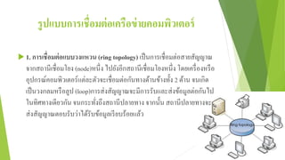 รูปแบบการเชื่อมต่อเครือข่ายคอมพิวเตอร์
 1. การเชื่อมต่อแบบวงแหวน (ring topology) เป็นการเชื่อมต่อสายสัญญาณ
จากสถานีเชื่อมโยง (node)หนึ่ง ไปยังอีกสถานีเชื่อมโยงหนึ่ง โดยเครื่องหรือ
อุปกรณ์คอมพิวเตอร์แต่ละตัวจะเชื่อมต่อกันทางด้านข้างทั้ง 2 ด้าน จนเกิด
เป็นวงกลมหรือลูป (loop)การส่งสัญญาณจะมีการรับและส่งข้อมูลต่อกันไป
ในทิศทางเดียวกัน จนกระทั่งถึงสถานีปลายทาง จากนั้น สถานีปลายทางจะ
ส่งสัญญาณตอบรับว่าได้รับข้อมูลเรียบร้อยแล้ว
 