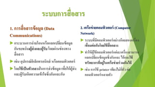 ระบบการสื่อสาร
1. การสื่อสารข้อมูล (Data
Communications)
 กระบวนการถ่ายโอนหรือแลกเปลี่ยนข้อมูล
กันระหว่างผู้ส่งและผู้รับ โดยผ่านช่องทาง
สื่อสาร
 เช่น อุปกรณ์อิเล็กทรอนิกส์ หรือคอมพิวเตอร์
 โดยใช้เป็นตัวกลางในการส่งข้อมูลเพื่อให้ผู้ส่ง
และผู้รับเกิดความเข้าใจซึ่งกันและกัน
2. เครือข่ายคอมพิวเตอร์ (Computer
Network)
 ระบบที่มีคอมพิวเตอร์อย่างน้อยสองเครื่อง
เชื่อมต่อกันโดยใช้สื่อกลาง
 ทาให้ผู้ใช้คอมพิวเตอร์แต่ละเครื่องสามารถ
แลกเปลี่ยนข้อมูลซึ่งกันและ ได้และใช้
ทรัพยากรที่อยู่ในเครือข่ายร่วมกันได้
 เช่น การใช้ printer เพียงไม่กี่ตัว ต่อ
คอมพิวเตอร์หลายตัว
 