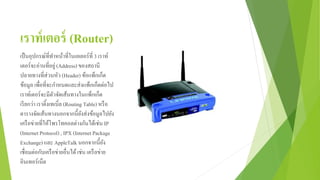 เราท์เตอร์ (Router)
เป็นอุปกรณ์ที่ทาหน้าที่ในเลเยอร์ที่ 3 เราท์
เตอร์จะอ่านที่อยู่(Address) ของสถานี
ปลายทางที่ส่วนหัว (Header) ข้อแพ็กเก็ต
ข้อมูล เพื่อที่จะกาหนดและส่งแพ็กเก็ตต่อไป
เราท์เตอร์จะมีตัวจัดเส้นทางในแพ็กเก็ต
เรียกว่า เราติ้งเทเบิ์ล (Routing Table) หรือ
ตารางจัดเส้นทางนอกจากนี้ยังส่งข้อมูลไปยัง
เครือข่ายที่ให้โพรโทคอลต่างกันได้เช่น IP
(InternetProtocol) , IPX (InternetPackage
Exchange) และ AppleTalk นอกจากนี้ยัง
เชื่อมต่อกับเครือข่ายอื่นได้เช่น เครือข่าย
อินเทอร์เน็ต
 