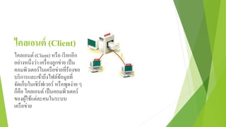 ไคลเอนต์ (Client)
ไคลเอนต์(Client) หรือ เรียกอีก
อย่างหนึ่งว่า เครื่องลูกข่าย เป็น
คอมพิวเตอร์ในเครือข่ายที่ร้องขอ
บริการและเข้าถึงไฟล์ข้อมูลที่
จัดเก็บในเซิร์ฟเวอร์ หรือพูดง่าย ๆ
ก็คือ ไคลเอนต์เป็นคอมพิวเตอร์
ของผู้ใช้แต่ละคนในระบบ
เครือข่าย
 